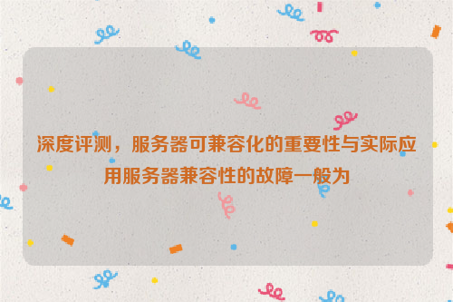 深度评测，服务器可兼容化的重要性与实际应用服务器兼容性的故障一般为