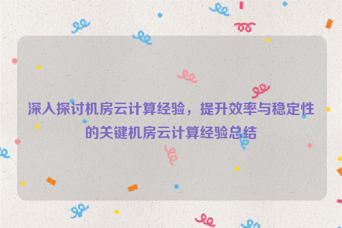 深入探讨机房云计算经验，提升效率与稳定性的关键机房云计算经验总结