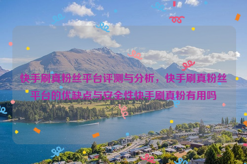 快手刷真粉丝平台评测与分析，快手刷真粉丝平台的优缺点与安全性快手刷真粉有用吗