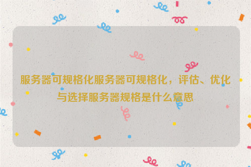 服务器可规格化服务器可规格化，评估、优化与选择服务器规格是什么意思