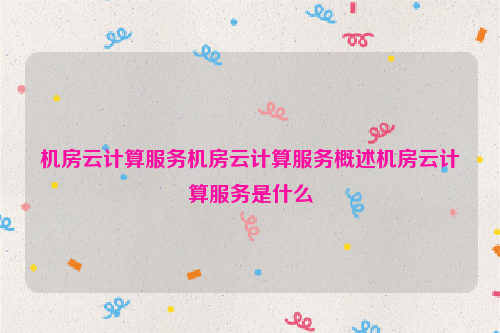 机房云计算服务机房云计算服务概述机房云计算服务是什么