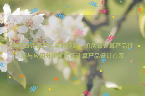 机房云计算产品全面评测，机房云计算产品性能与应用分析机房云计算产品设计方案