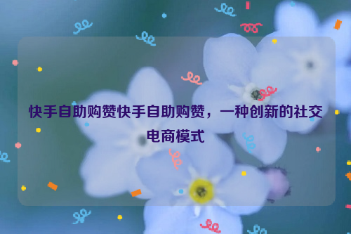 快手自助购赞快手自助购赞，一种创新的社交电商模式
