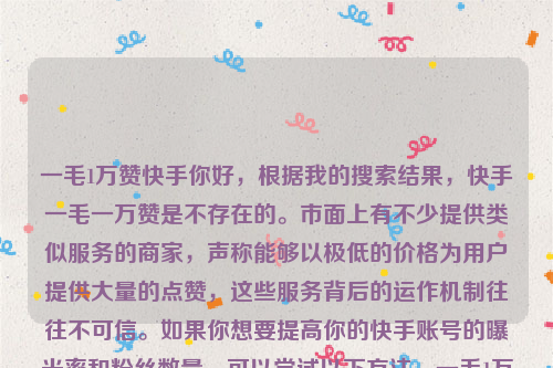 一毛1万赞快手你好，根据我的搜索结果，快手一毛一万赞是不存在的。市面上有不少提供类似服务的商家，声称能够以极低的价格为用户提供大量的点赞，这些服务背后的运作机制往往不可信。如果你想要提高你的快手账号的曝光率和粉丝数量，可以尝试以下方法，一毛1万赞快手有多少钱