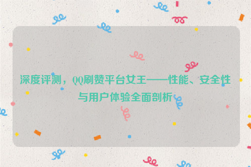 深度评测，QQ刷赞平台女王——性能、安全性与用户体验全面剖析