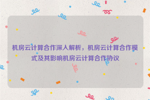 机房云计算合作深入解析，机房云计算合作模式及其影响机房云计算合作协议