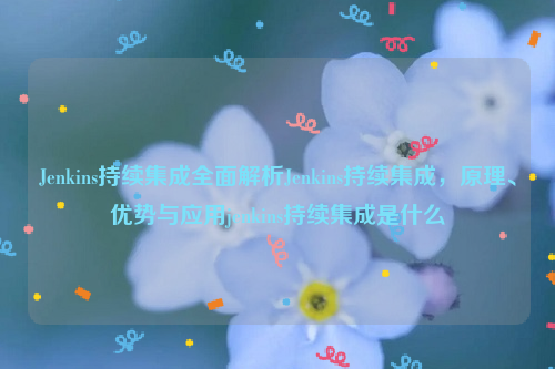 Jenkins持续集成全面解析Jenkins持续集成，原理、优势与应用jenkins持续集成是什么