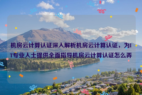 机房云计算认证深入解析机房云计算认证，为IT专业人士提供全面指导机房云计算认证怎么弄