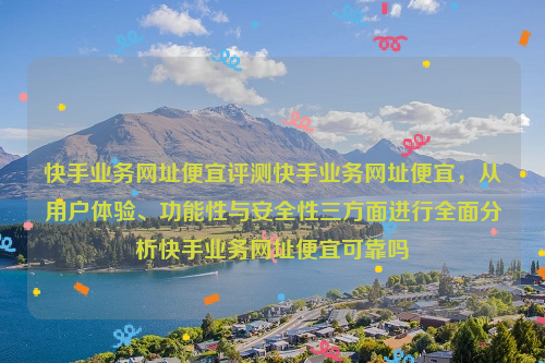 快手业务网址便宜评测快手业务网址便宜，从用户体验、功能性与安全性三方面进行全面分析快手业务网址便宜可靠吗